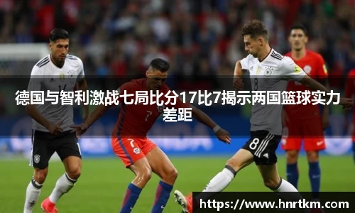 德国与智利激战七局比分17比7揭示两国篮球实力差距