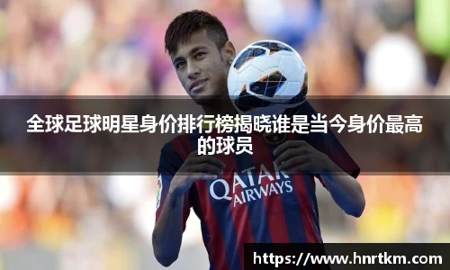 全球足球明星身价排行榜揭晓谁是当今身价最高的球员