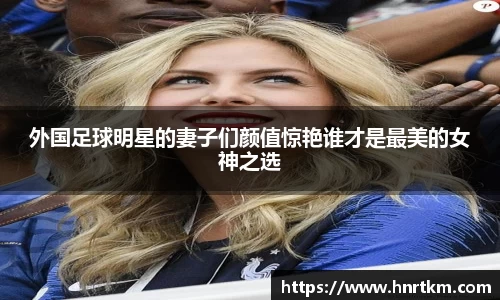 外国足球明星的妻子们颜值惊艳谁才是最美的女神之选