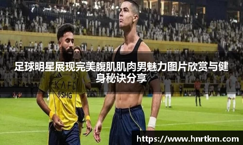 足球明星展现完美腹肌肌肉男魅力图片欣赏与健身秘诀分享